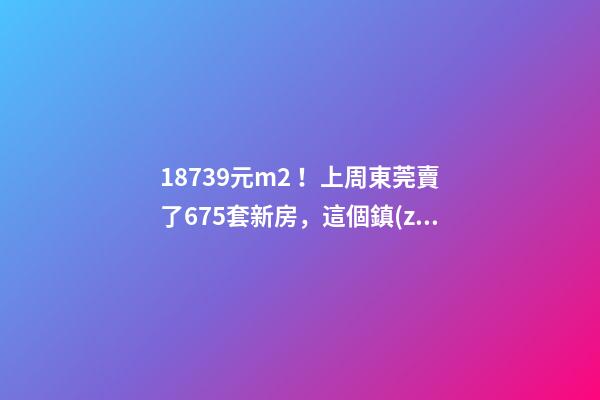 18739元/m2！上周東莞賣了675套新房，這個鎮(zhèn)房價突破3萬/m2！